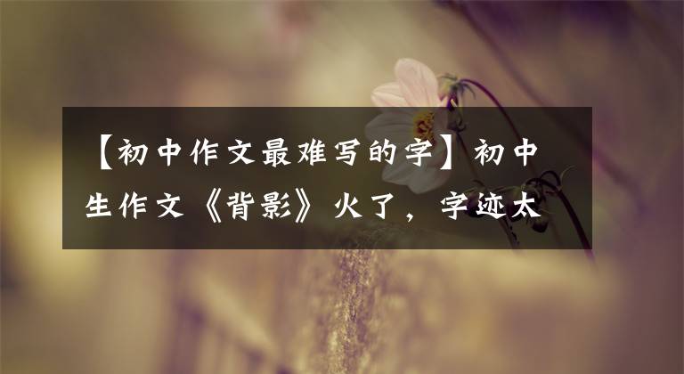 【初中作文最难写的字】初中生作文《背影》火了，字迹太潦草难倒老师，学渣：我都看得懂