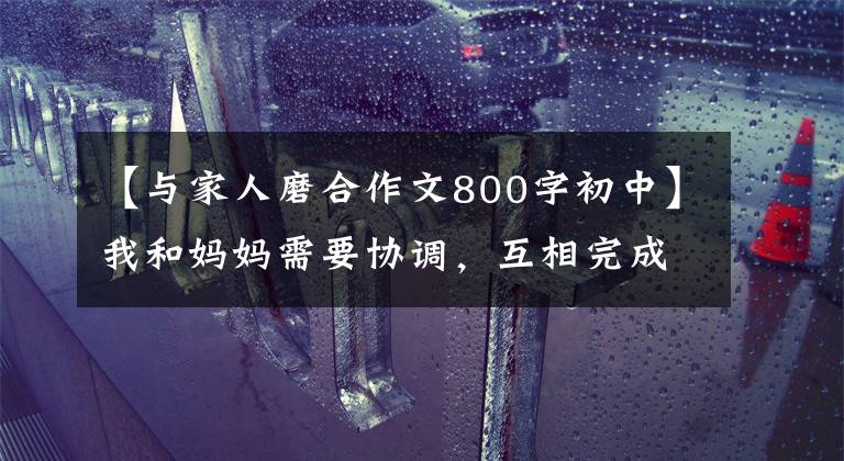 【与家人磨合作文800字初中】我和妈妈需要协调，互相完成