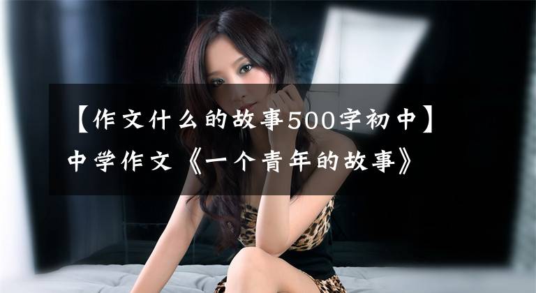 【作文什么的故事500字初中】中学作文《一个青年的故事》他的背影越来越模糊，看起来像一个巨大的感叹号。