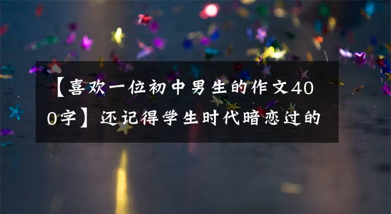【喜欢一位初中男生的作文400字】还记得学生时代暗恋过的人吗？