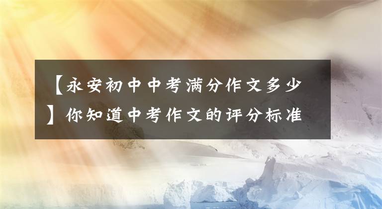 【永安初中中考满分作文多少】你知道中考作文的评分标准吗？