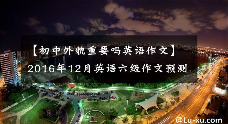 【初中外貌重要吗英语作文】2016年12月英语六级作文预测