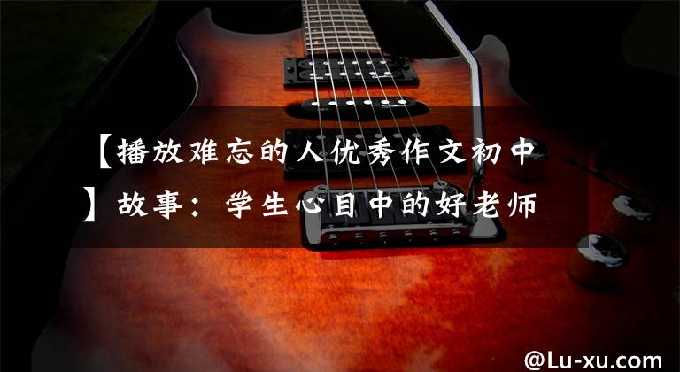 【播放难忘的人优秀作文初中】故事：学生心目中的好老师(中学生优秀作文4条)
