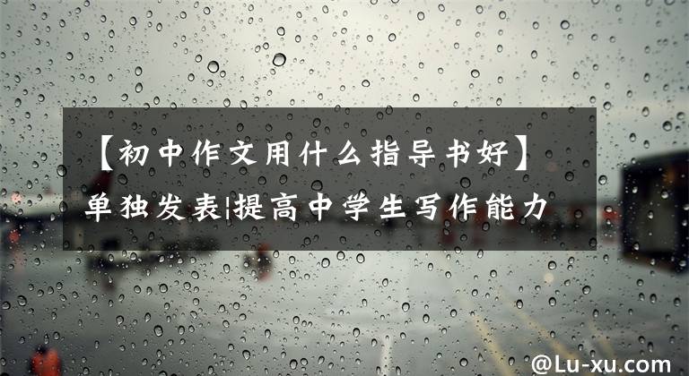 【初中作文用什么指导书好】单独发表|提高中学生写作能力10本作文好书