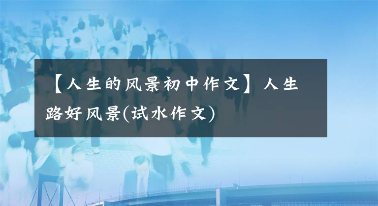 【人生的风景初中作文】人生路好风景(试水作文)