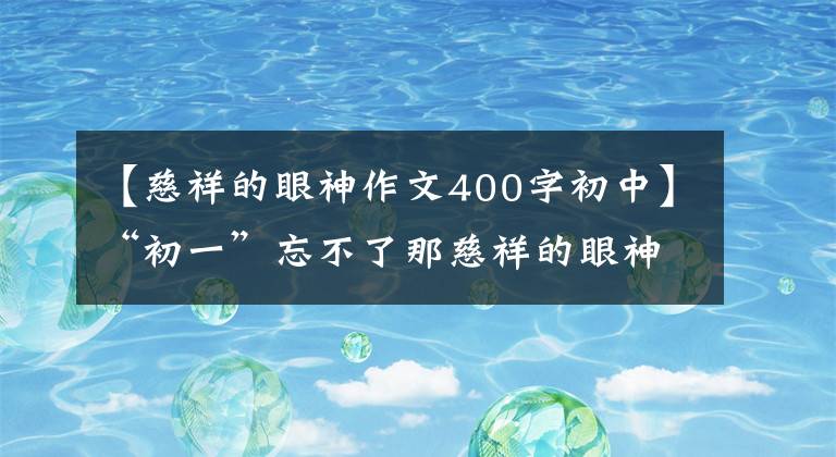 【慈祥的眼神作文400字初中】“初一”忘不了那慈祥的眼神