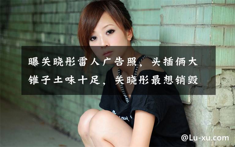 曝关晓彤雷人广告照，头插俩大锥子土味十足，关晓彤最想销毁吧？ 关晓彤长腿写真高清