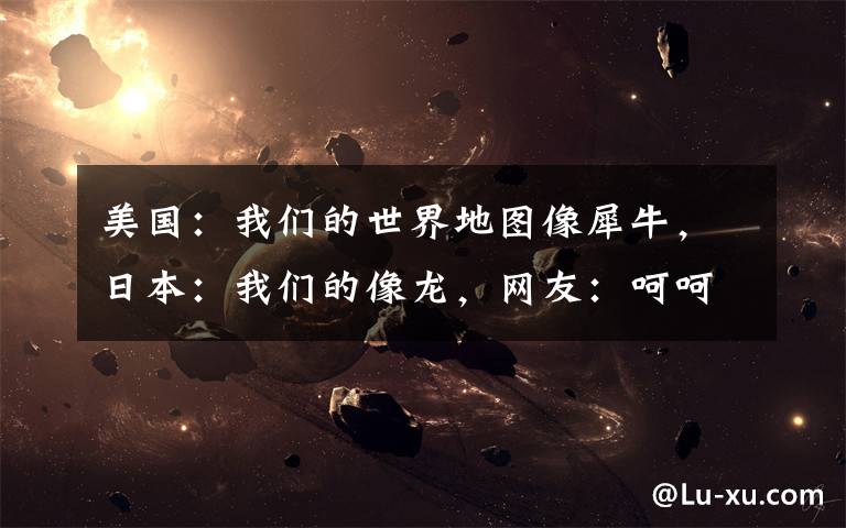 美国：我们的世界地图像犀牛，日本：我们的像龙，网友：呵呵哒！