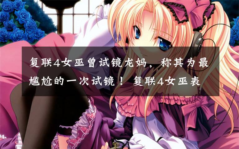 复联4女巫曾试镜龙妈，称其为最尴尬的一次试镜！ 复联4女巫表现