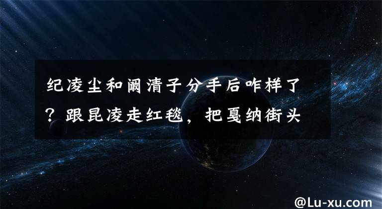 纪凌尘和阚清子分手后咋样了？跟昆凌走红毯，把戛纳街头当T台 阚清子和纪凌尘一起多久