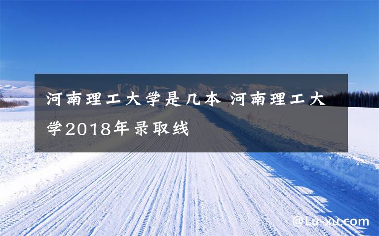河南理工大学是几本 河南理工大学2018年录取线