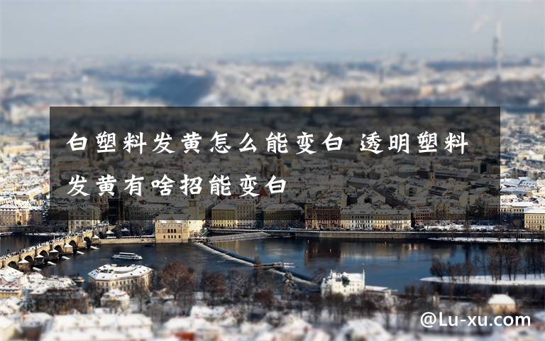 白塑料发黄怎么能变白 透明塑料发黄有啥招能变白