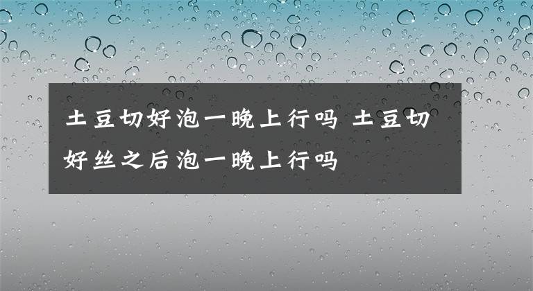 土豆切好泡一晚上行吗 土豆切好丝之后泡一晚上行吗