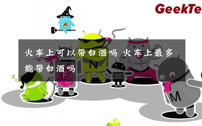 火车上可以带白酒吗 火车上最多能带白酒吗