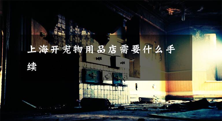 上海开宠物用品店需要什么手续
