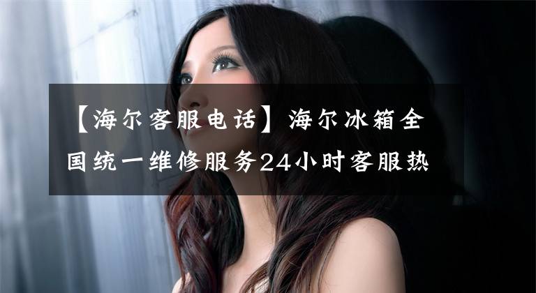【海尔客服电话】海尔冰箱全国统一维修服务24小时客服热线“全国”售后服务电话