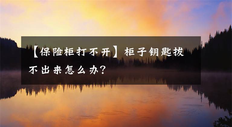 【保险柜打不开】柜子钥匙拔不出来怎么办？