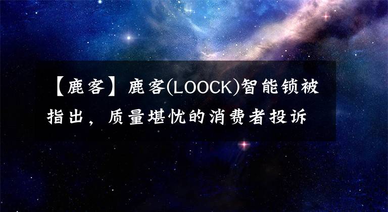 【鹿客】鹿客(LOOCK)智能锁被指出，质量堪忧的消费者投诉超过保质期是不好的。