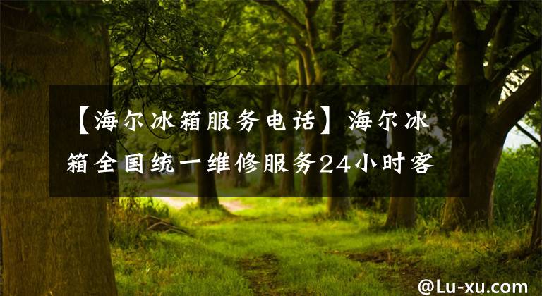 【海尔冰箱服务电话】海尔冰箱全国统一维修服务24小时客服热线“全国”售后服务电话