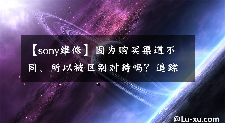【sony维修】因为购买渠道不同，所以被区别对待吗？追踪：索尼回应