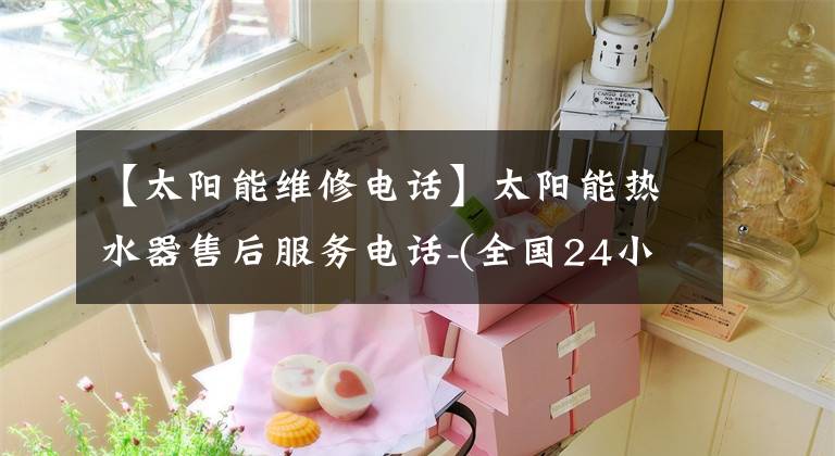 【太阳能维修电话】太阳能热水器售后服务电话-(全国24小时)市内综合故障服务热线