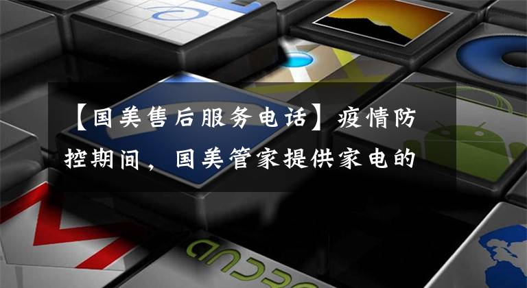 【国美售后服务电话】疫情防控期间，国美管家提供家电的远程即时维修服务