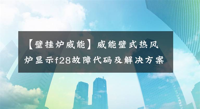 【壁挂炉威能】威能壁式热风炉显示f28故障代码及解决方案。