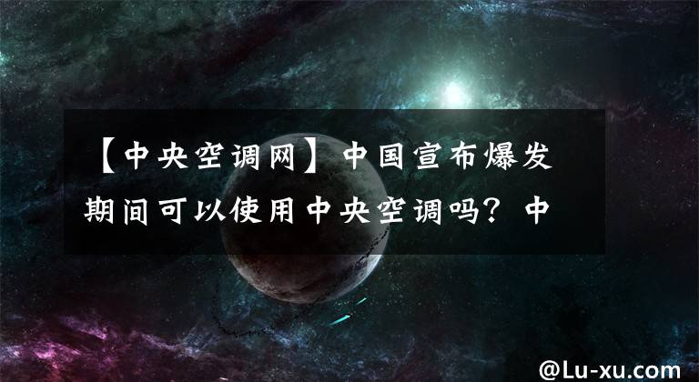 【中央空调网】中国宣布爆发期间可以使用中央空调吗？中国疾控中心：大部分中央空调都可以使用。