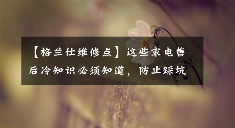 【格兰仕维修点】这些家电售后冷知识必须知道，防止踩坑