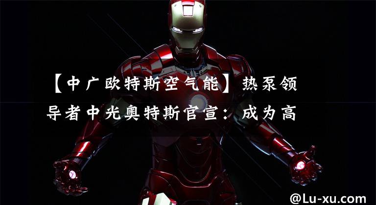【中广欧特斯空气能】热泵领导者中光奥特斯官宣：成为高远品牌代言人