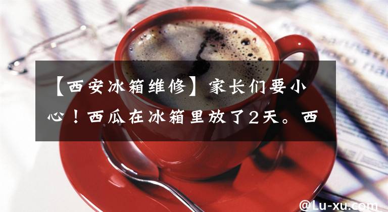 【西安冰箱维修】家长们要小心！西瓜在冰箱里放了2天。西安八岁少年差点丧命。