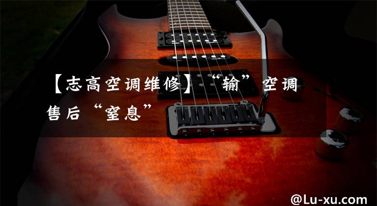 【志高空调维修】“输”空调售后“窒息”