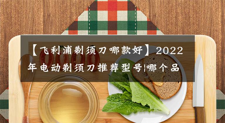 【飞利浦剃须刀哪款好】2022年电动剃须刀推荐型号|哪个品牌好用？飞利浦、松下等
