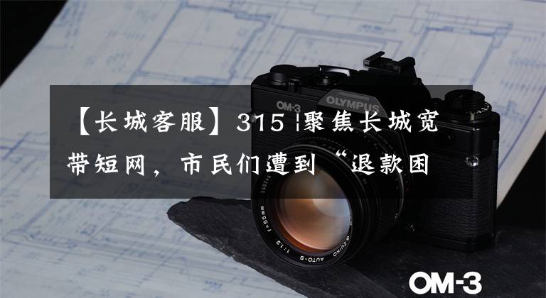 【长城客服】315 |聚焦长城宽带短网，市民们遭到“退款困难”，推迟官方客服。