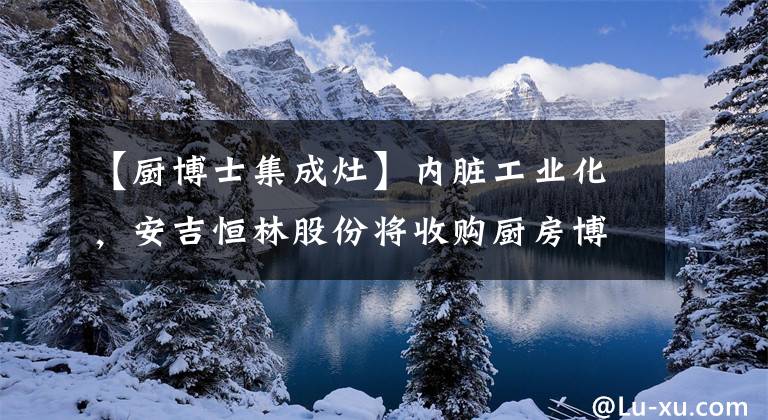 【厨博士集成灶】内脏工业化，安吉恒林股份将收购厨房博士集100%的股份