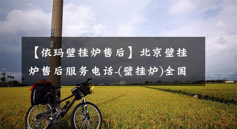【依玛壁挂炉售后】北京壁挂炉售后服务电话-(壁挂炉)全国统一网站客服中心