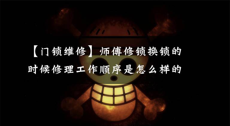 【门锁维修】师傅修锁换锁的时候修理工作顺序是怎么样的？