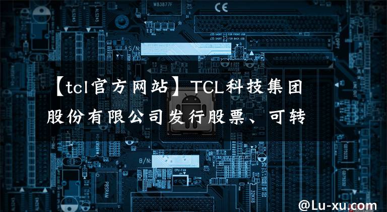 【tcl官方网站】TCL科技集团股份有限公司发行股票、可转换公司债券、现金购买资产支付、辅助资金募集业绩报告和新股上市公告书(摘要)