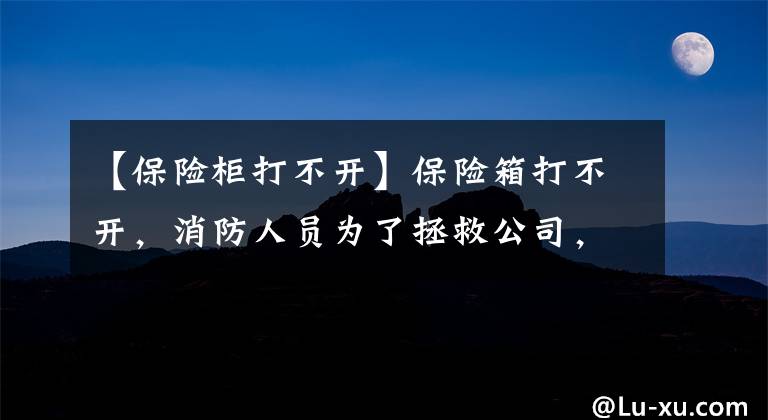 【保险柜打不开】保险箱打不开，消防人员为了拯救公司，帮助“取钱”