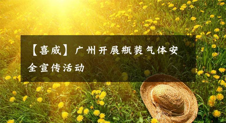 【喜威】广州开展瓶装气体安全宣传活动