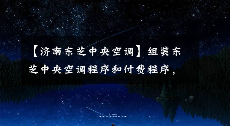 【济南东芝中央空调】组装东芝中央空调程序和付费程序，你知道多少？