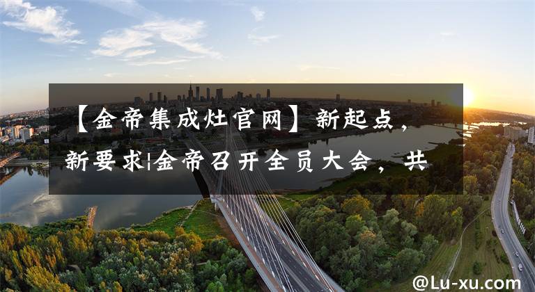 【金帝集成灶官网】新起点，新要求|金帝召开全员大会，共同帮助金帝的新旅程