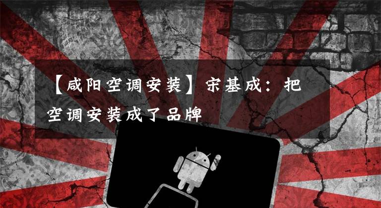 【咸阳空调安装】宋基成：把空调安装成了品牌