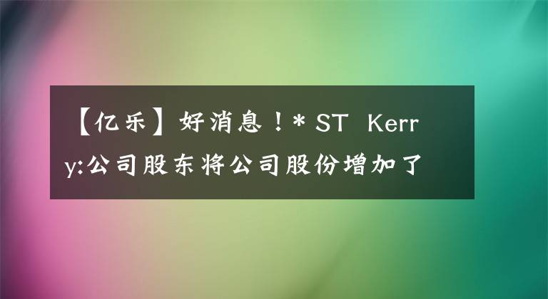 【亿乐】好消息！* ST  Kerry:公司股东将公司股份增加了约178万股