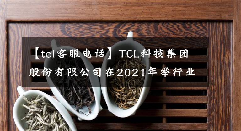 【tcl客服电话】TCL科技集团股份有限公司在2021年举行业绩在线说明会，并收到了共谋相关问题的公告。
