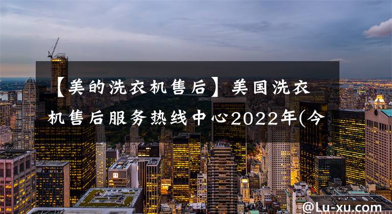 【美的洗衣机售后】美国洗衣机售后服务热线中心2022年(今天/更新)