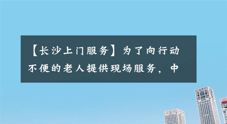 【长沙上门服务】为了向行动不便的老人提供现场服务，中信银行长沙分行赢得了顾客的称赞。