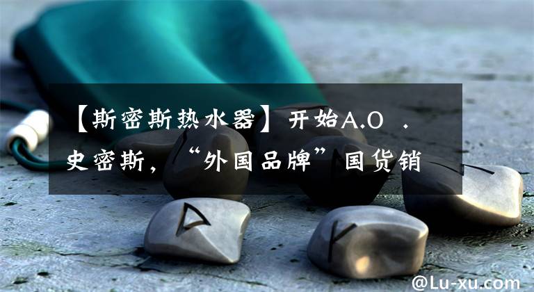 【斯密斯热水器】开始A.O  .史密斯，“外国品牌”国货销售？