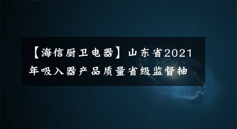 【海信厨卫电器】山东省2021年吸入器产品质量省级监督抽查结果。