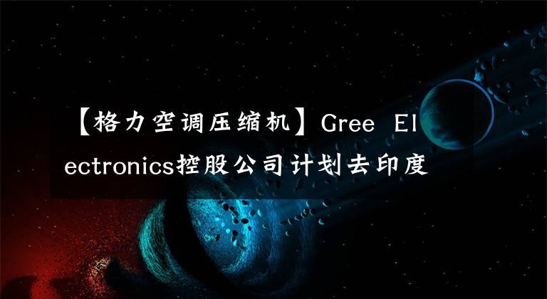 【格力空调压缩机】Gree  Electronics控股公司计划去印度建设空调压缩机工厂。